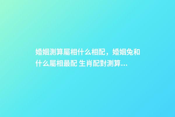 婚姻測算屬相什么相配，婚姻兔和什么屬相最配 生肖配對測算，生肖配對查詢表-第1張-觀點-玄機派